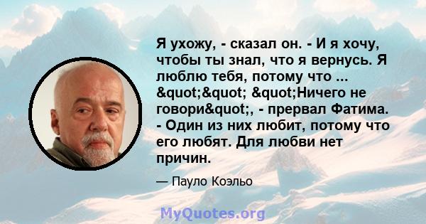 Я ухожу, - сказал он. - И я хочу, чтобы ты знал, что я вернусь. Я люблю тебя, потому что ... "" "Ничего не говори", - прервал Фатима. - Один из них любит, потому что его любят. Для любви нет причин.