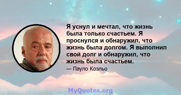 Я уснул и мечтал, что жизнь была только счастьем. Я проснулся и обнаружил, что жизнь была долгом. Я выполнил свой долг и обнаружил, что жизнь была счастьем.