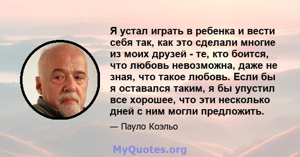 Я устал играть в ребенка и вести себя так, как это сделали многие из моих друзей - те, кто боится, что любовь невозможна, даже не зная, что такое любовь. Если бы я оставался таким, я бы упустил все хорошее, что эти