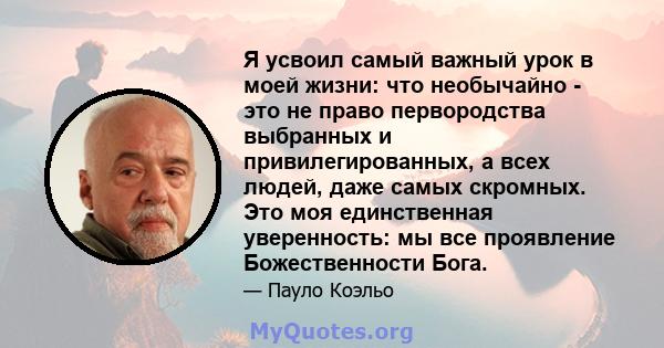 Я усвоил самый важный урок в моей жизни: что необычайно - это не право первородства выбранных и привилегированных, а всех людей, даже самых скромных. Это моя единственная уверенность: мы все проявление Божественности