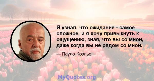 Я узнал, что ожидание - самое сложное, и я хочу привыкнуть к ощущению, зная, что вы со мной, даже когда вы не рядом со мной.