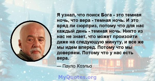 Я узнал, что поиск Бога - это темная ночь, что вера - темная ночь. И это вряд ли сюрприз, потому что для нас каждый день - темная ночь. Никто из нас не знает, что может произойти даже на следующую минуту, и все же мы