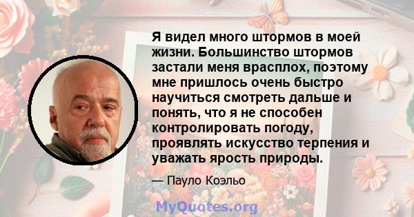 Я видел много штормов в моей жизни. Большинство штормов застали меня врасплох, поэтому мне пришлось очень быстро научиться смотреть дальше и понять, что я не способен контролировать погоду, проявлять искусство терпения