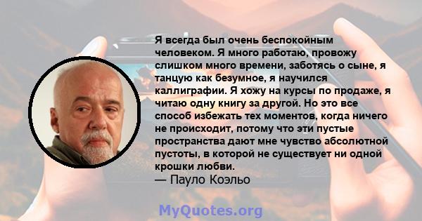 Я всегда был очень беспокойным человеком. Я много работаю, провожу слишком много времени, заботясь о сыне, я танцую как безумное, я научился каллиграфии. Я хожу на курсы по продаже, я читаю одну книгу за другой. Но это