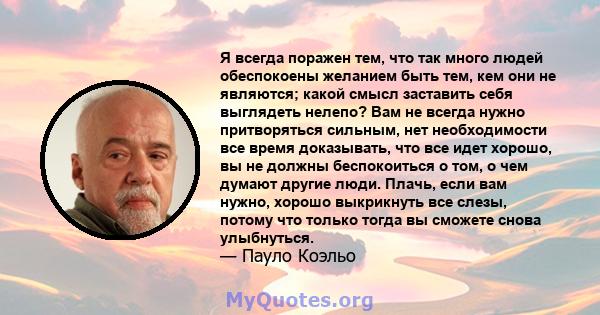 Я всегда поражен тем, что так много людей обеспокоены желанием быть тем, кем они не являются; какой смысл заставить себя выглядеть нелепо? Вам не всегда нужно притворяться сильным, нет необходимости все время