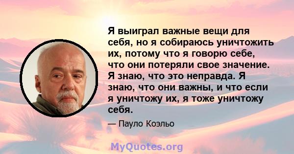 Я выиграл важные вещи для себя, но я собираюсь уничтожить их, потому что я говорю себе, что они потеряли свое значение. Я знаю, что это неправда. Я знаю, что они важны, и что если я уничтожу их, я тоже уничтожу себя.