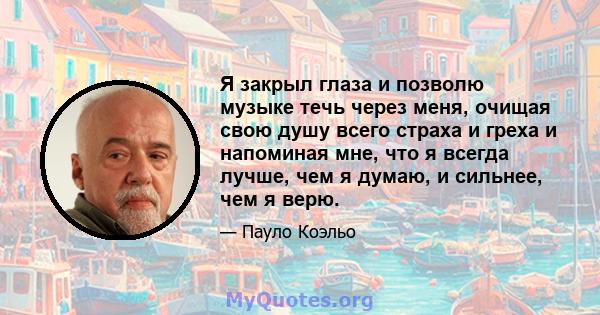 Я закрыл глаза и позволю музыке течь через меня, очищая свою душу всего страха и греха и напоминая мне, что я всегда лучше, чем я думаю, и сильнее, чем я верю.