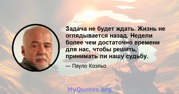 Задача не будет ждать. Жизнь не оглядывается назад. Недели более чем достаточно времени для нас, чтобы решить, принимать ли нашу судьбу.