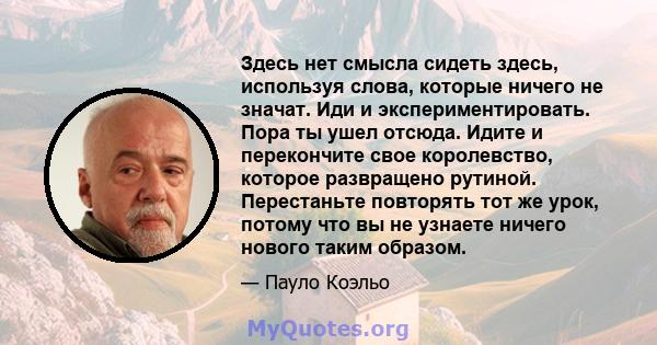 Здесь нет смысла сидеть здесь, используя слова, которые ничего не значат. Иди и экспериментировать. Пора ты ушел отсюда. Идите и перекончите свое королевство, которое развращено рутиной. Перестаньте повторять тот же