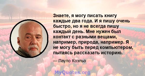 Знаете, я могу писать книгу каждые два года. И я пишу очень быстро, но я не всегда пишу каждый день. Мне нужен был контакт с разными вещами, например, природа, например. Я не могу быть перед компьютером, пытаясь