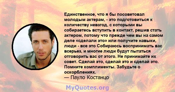 Единственное, что я бы посоветовал молодым актерам, - это подготовиться к количеству невзгод, с которыми вы собираетесь вступить в контакт, решив стать актером, потому что прежде чем вы на самом деле «сделали это» или