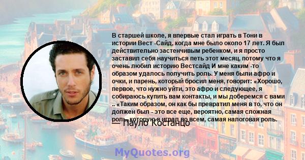 В старшей школе, я впервые стал играть в Тони в истории Вест -Сайд, когда мне было около 17 лет. Я был действительно застенчивым ребенком, и я просто заставил себя научиться петь этот месяц, потому что я очень любил