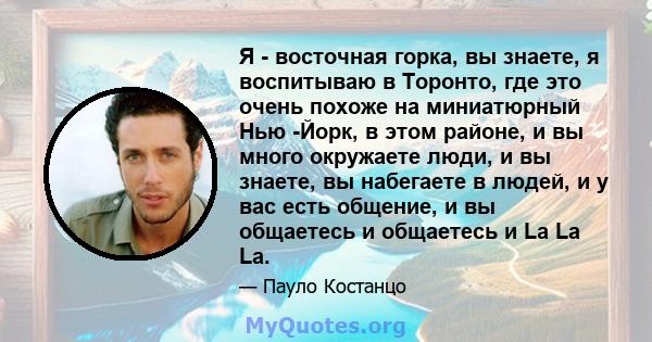 Я - восточная горка, вы знаете, я воспитываю в Торонто, где это очень похоже на миниатюрный Нью -Йорк, в этом районе, и вы много окружаете люди, и вы знаете, вы набегаете в людей, и у вас есть общение, и вы общаетесь и