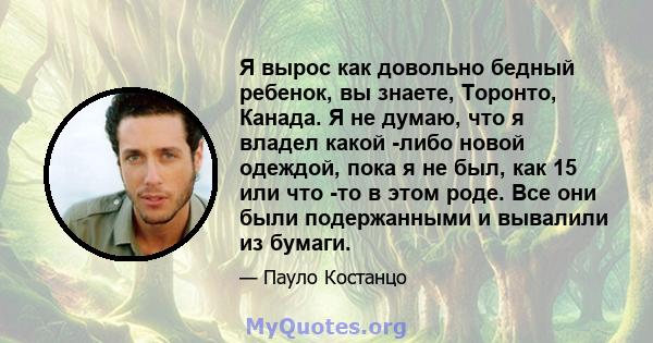 Я вырос как довольно бедный ребенок, вы знаете, Торонто, Канада. Я не думаю, что я владел какой -либо новой одеждой, пока я не был, как 15 или что -то в этом роде. Все они были подержанными и вывалили из бумаги.