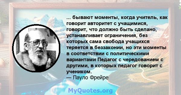 ... бывают моменты, когда учитель, как говорит авторитет с учащимися, говорит, что должно быть сделано, устанавливает ограничения, без которых сама свобода учащихся теряется в беззаконии, но эти моменты в соответствии с 