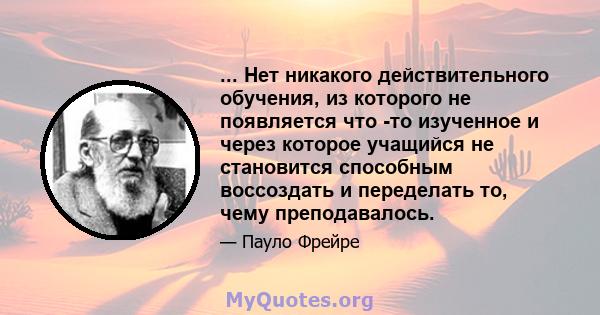 ... Нет никакого действительного обучения, из которого не появляется что -то изученное и через которое учащийся не становится способным воссоздать и переделать то, чему преподавалось.