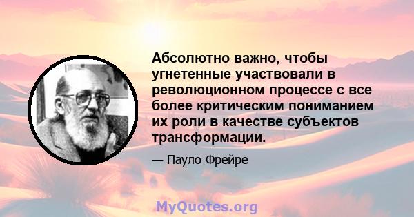 Абсолютно важно, чтобы угнетенные участвовали в революционном процессе с все более критическим пониманием их роли в качестве субъектов трансформации.