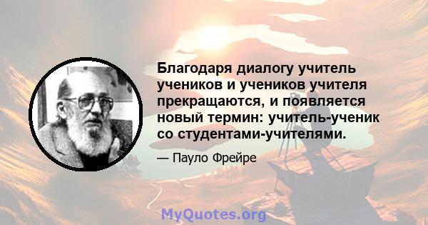 Благодаря диалогу учитель учеников и учеников учителя прекращаются, и появляется новый термин: учитель-ученик со студентами-учителями.