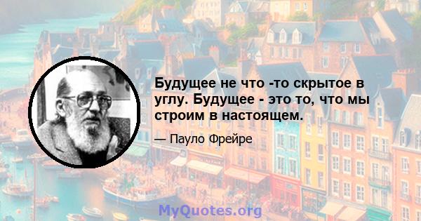 Будущее не что -то скрытое в углу. Будущее - это то, что мы строим в настоящем.