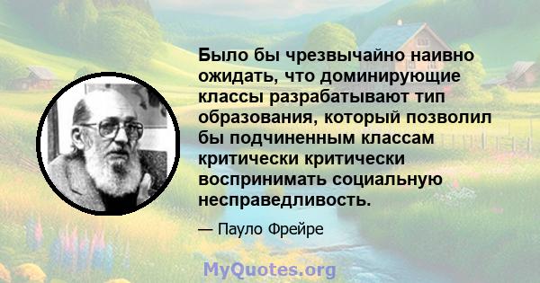 Было бы чрезвычайно наивно ожидать, что доминирующие классы разрабатывают тип образования, который позволил бы подчиненным классам критически критически воспринимать социальную несправедливость.