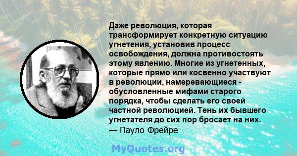 Даже революция, которая трансформирует конкретную ситуацию угнетения, установив процесс освобождения, должна противостоять этому явлению. Многие из угнетенных, которые прямо или косвенно участвуют в революции,