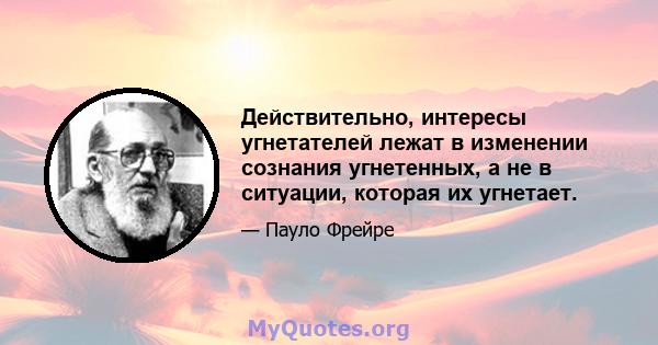 Действительно, интересы угнетателей лежат в изменении сознания угнетенных, а не в ситуации, которая их угнетает.