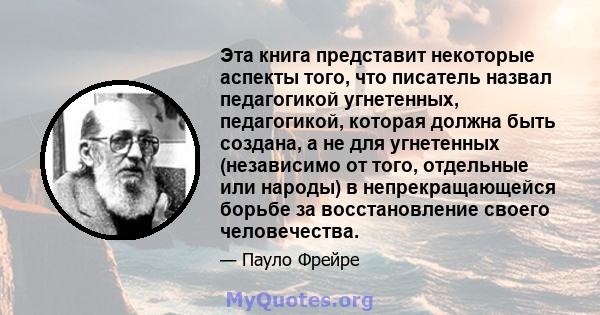 Эта книга представит некоторые аспекты того, что писатель назвал педагогикой угнетенных, педагогикой, которая должна быть создана, а не для угнетенных (независимо от того, отдельные или народы) в непрекращающейся борьбе 