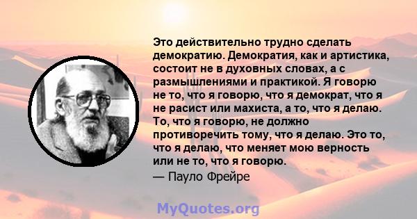 Это действительно трудно сделать демократию. Демократия, как и артистика, состоит не в духовных словах, а с размышлениями и практикой. Я говорю не то, что я говорю, что я демократ, что я не расист или махиста, а то, что 