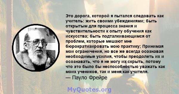 Это дорога, которой я пытался следовать как учитель: жить своими убеждениями; быть открытым для процесса знания и чувствительности к опыту обучения как искусства; быть подталкивающимся от проблем, которые мешают мне