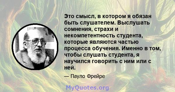 Это смысл, в котором я обязан быть слушателем. Выслушать сомнения, страхи и некомпетентность студента, которые являются частью процесса обучения. Именно в том, чтобы слушать студента, я научился говорить с ним или с ней.