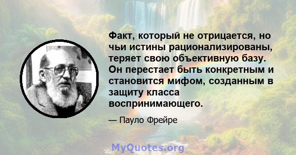 Факт, который не отрицается, но чьи истины рационализированы, теряет свою объективную базу. Он перестает быть конкретным и становится мифом, созданным в защиту класса воспринимающего.