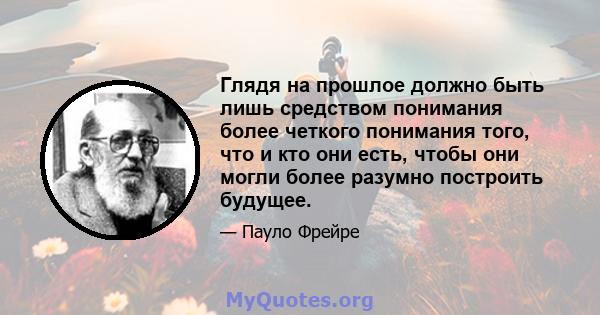 Глядя на прошлое должно быть лишь средством понимания более четкого понимания того, что и кто они есть, чтобы они могли более разумно построить будущее.