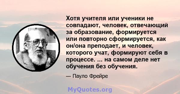 Хотя учителя или ученики не совпадают, человек, отвечающий за образование, формируется или повторно сформируется, как он/она преподает, и человек, которого учат, формируют себя в процессе. ... на самом деле нет обучения 