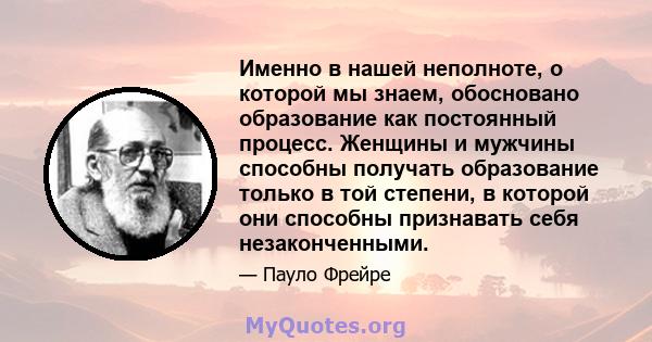 Именно в нашей неполноте, о которой мы знаем, обосновано образование как постоянный процесс. Женщины и мужчины способны получать образование только в той степени, в которой они способны признавать себя незаконченными.