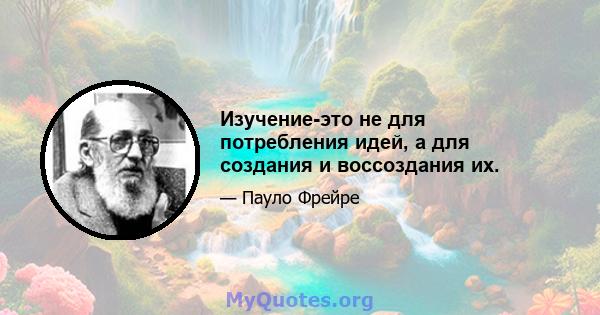 Изучение-это не для потребления идей, а для создания и воссоздания их.