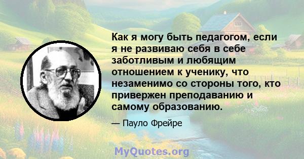 Как я могу быть педагогом, если я не развиваю себя в себе заботливым и любящим отношением к ученику, что незаменимо со стороны того, кто привержен преподаванию и самому образованию.