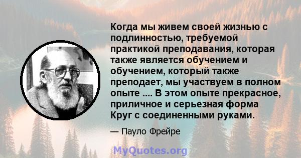 Когда мы живем своей жизнью с подлинностью, требуемой практикой преподавания, которая также является обучением и обучением, который также преподает, мы участвуем в полном опыте .... В этом опыте прекрасное, приличное и