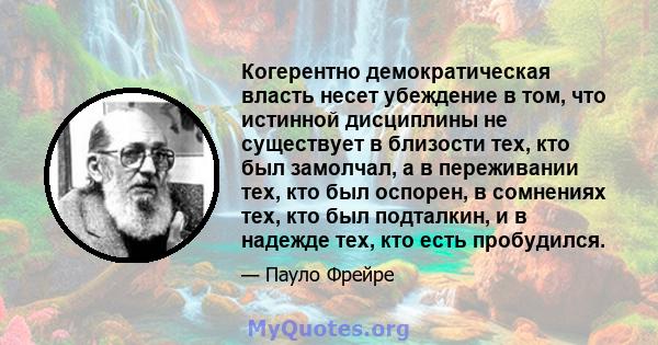 Когерентно демократическая власть несет убеждение в том, что истинной дисциплины не существует в близости тех, кто был замолчал, а в переживании тех, кто был оспорен, в сомнениях тех, кто был подталкин, и в надежде тех, 