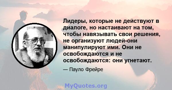 Лидеры, которые не действуют в диалоге, но настаивают на том, чтобы навязывать свои решения, не организуют людей-они манипулируют ими. Они не освобождаются и не освобождаются: они угнетают.