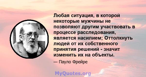 Любая ситуация, в которой некоторые мужчины не позволяют другим участвовать в процессе расследования, является насилием; Оттолкнуть людей от их собственного принятия решений - значит изменить их на объекты.