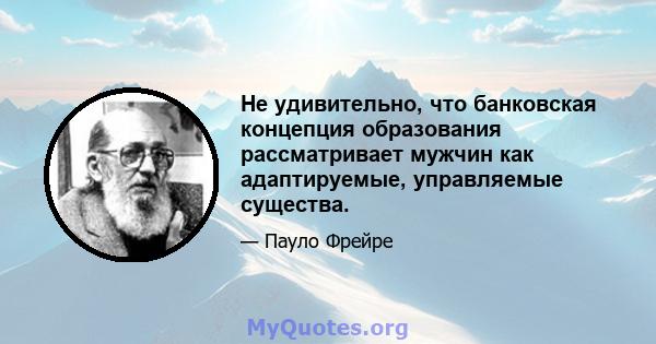 Не удивительно, что банковская концепция образования рассматривает мужчин как адаптируемые, управляемые существа.