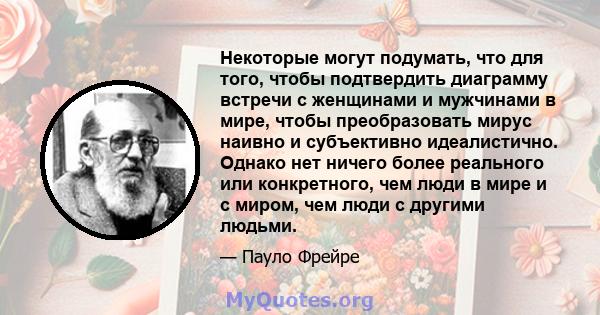 Некоторые могут подумать, что для того, чтобы подтвердить диаграмму встречи с женщинами и мужчинами в мире, чтобы преобразовать мирус наивно и субъективно идеалистично. Однако нет ничего более реального или конкретного, 