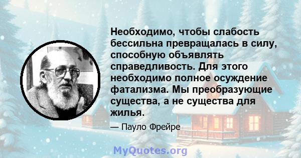 Необходимо, чтобы слабость бессильна превращалась в силу, способную объявлять справедливость. Для этого необходимо полное осуждение фатализма. Мы преобразующие существа, а не существа для жилья.