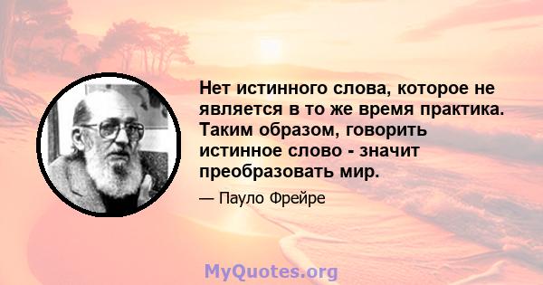 Нет истинного слова, которое не является в то же время практика. Таким образом, говорить истинное слово - значит преобразовать мир.