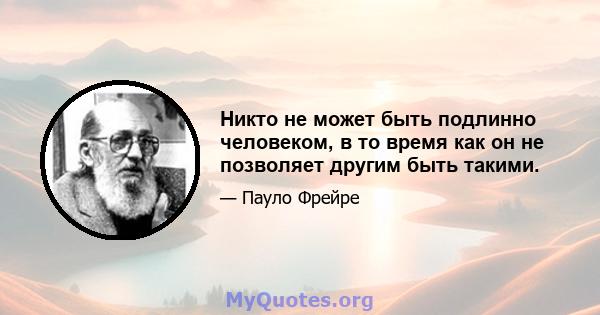 Никто не может быть подлинно человеком, в то время как он не позволяет другим быть такими.