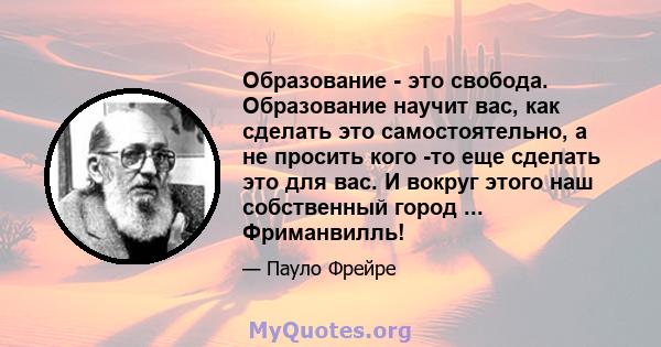 Образование - это свобода. Образование научит вас, как сделать это самостоятельно, а не просить кого -то еще сделать это для вас. И вокруг этого наш собственный город ... Фриманвилль!