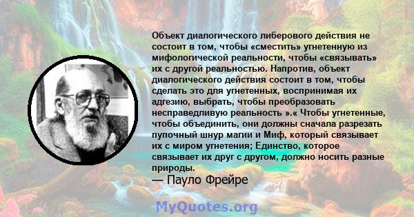 Объект диалогического либерового действия не состоит в том, чтобы «сместить» угнетенную из мифологической реальности, чтобы «связывать» их с другой реальностью. Напротив, объект диалогического действия состоит в том,