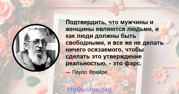 Подтвердить, что мужчины и женщины являются людьми, и как люди должны быть свободными, и все же не делать ничего осязаемого, чтобы сделать это утверждение реальностью, - это фарс.