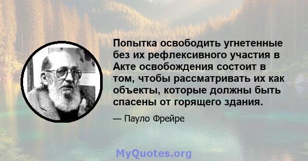 Попытка освободить угнетенные без их рефлексивного участия в Акте освобождения состоит в том, чтобы рассматривать их как объекты, которые должны быть спасены от горящего здания.