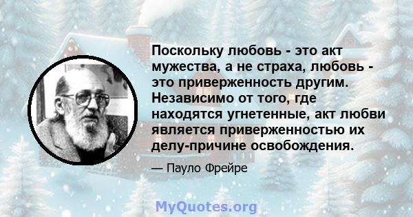 Поскольку любовь - это акт мужества, а не страха, любовь - это приверженность другим. Независимо от того, где находятся угнетенные, акт любви является приверженностью их делу-причине освобождения.